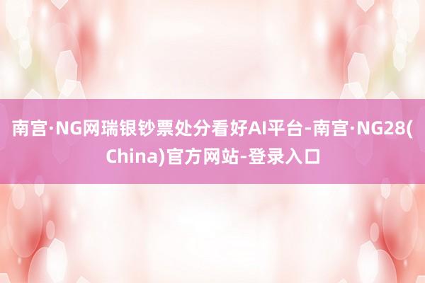 南宫·NG网瑞银钞票处分看好AI平台-南宫·NG28(China)官方网站-登录入口