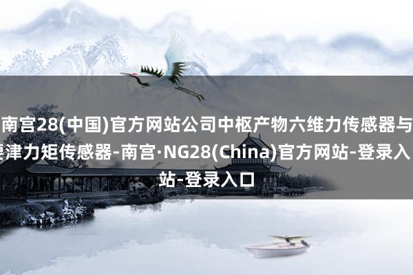 南宫28(中国)官方网站公司中枢产物六维力传感器与要津力矩传感器-南宫·NG28(China)官方网站-登录入口
