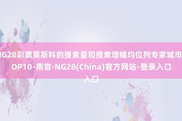 NG28彩票莫斯科的搜索量和搜索增幅均位列专家城市TOP10-南宫·NG28(China)官方网站-登录入口