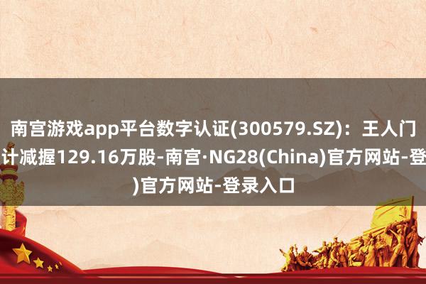 南宫游戏app平台数字认证(300579.SZ)：王人门信息累计减握129.16万股-南宫·NG28(China)官方网站-登录入口