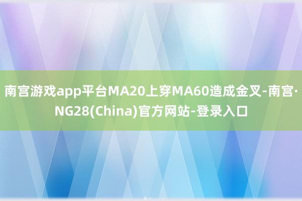 南宫游戏app平台MA20上穿MA60造成金叉-南宫·NG28(China)官方网站-登录入口