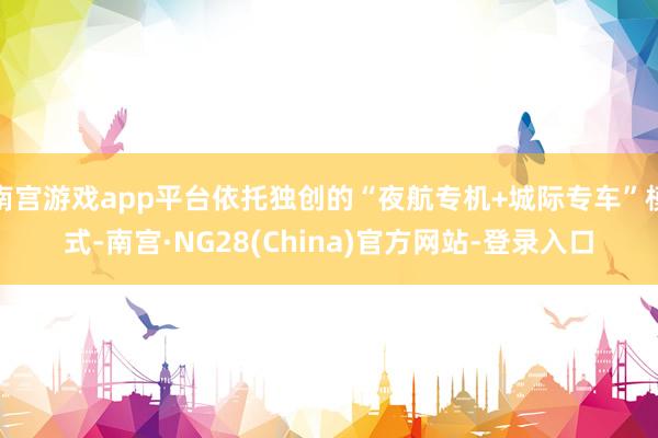 南宫游戏app平台依托独创的“夜航专机+城际专车”模式-南宫·NG28(China)官方网站-登录入口