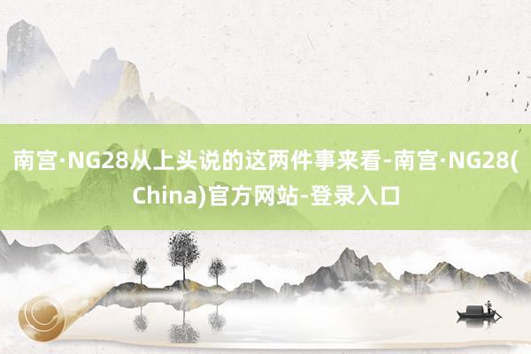 南宫·NG28从上头说的这两件事来看-南宫·NG28(China)官方网站-登录入口