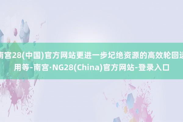 南宫28(中国)官方网站更进一步圮绝资源的高效轮回运用等-南宫·NG28(China)官方网站-登录入口