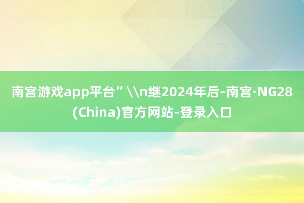 南宫游戏app平台”\n继2024年后-南宫·NG28(China)官方网站-登录入口