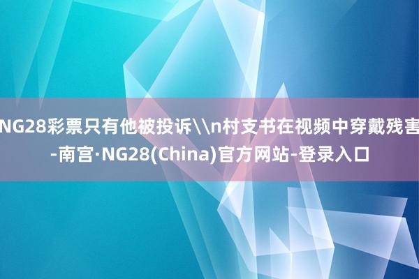 NG28彩票只有他被投诉\n村支书在视频中穿戴残害-南宫·NG28(China)官方网站-登录入口