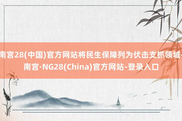 南宫28(中国)官方网站将民生保障列为伏击支抓领域-南宫·NG28(China)官方网站-登录入口