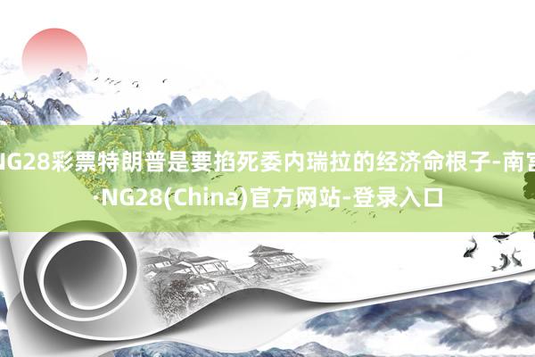 NG28彩票特朗普是要掐死委内瑞拉的经济命根子-南宫·NG28(China)官方网站-登录入口