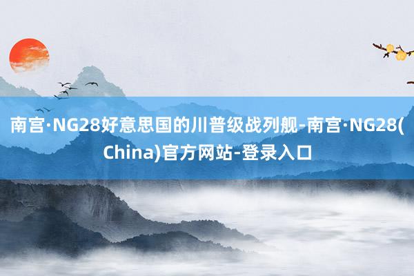 南宫·NG28好意思国的川普级战列舰-南宫·NG28(China)官方网站-登录入口