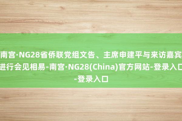 南宫·NG28省侨联党组文告、主席申建平与来访嘉宾进行会见相易-南宫·NG28(China)官方网站-登录入口