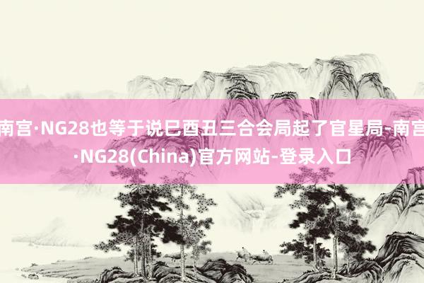 南宫·NG28也等于说巳酉丑三合会局起了官星局-南宫·NG28(China)官方网站-登录入口