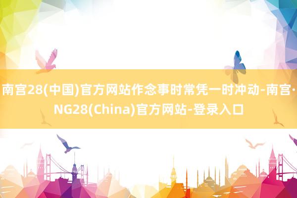 南宫28(中国)官方网站作念事时常凭一时冲动-南宫·NG28(China)官方网站-登录入口