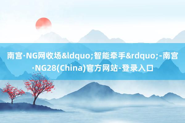 南宫·NG网收场&ldquo;智能牵手&rdquo;-南宫·NG28(China)官方网站-登录入口