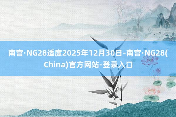 南宫·NG28适度2025年12月30日-南宫·NG28(China)官方网站-登录入口