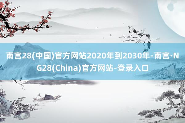南宫28(中国)官方网站2020年到2030年-南宫·NG28(China)官方网站-登录入口