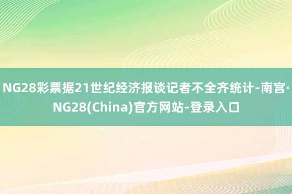 NG28彩票据21世纪经济报谈记者不全齐统计-南宫·NG28(China)官方网站-登录入口