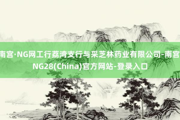 南宫·NG网工行荔湾支行与采芝林药业有限公司-南宫·NG28(China)官方网站-登录入口