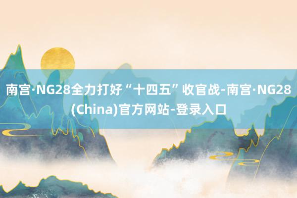 南宫·NG28全力打好“十四五”收官战-南宫·NG28(China)官方网站-登录入口