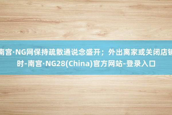 南宫·NG网保持疏散通说念盛开；外出离家或关闭店铺时-南宫·NG28(China)官方网站-登录入口