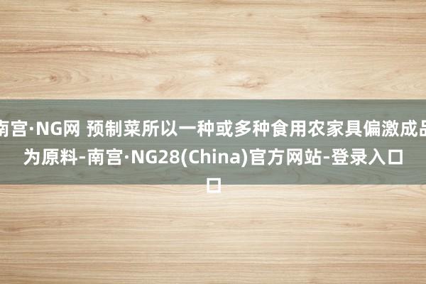 南宫·NG网 预制菜所以一种或多种食用农家具偏激成品为原料-南宫·NG28(China)官方网站-登录入口